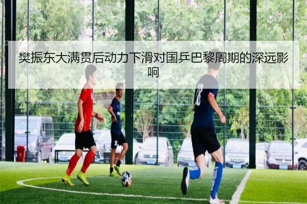 樊振东大满贯后动力下滑对国乒巴黎周期的深远影响