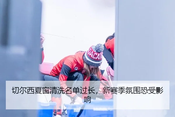 切尔西夏窗清洗名单过长，新赛季氛围恐受影响