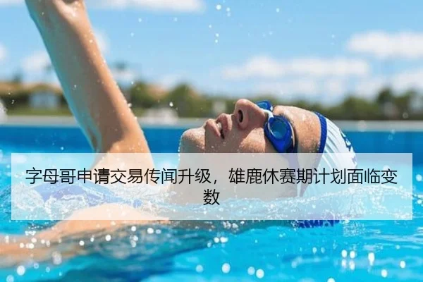 字母哥申请交易传闻升级，雄鹿休赛期计划面临变数